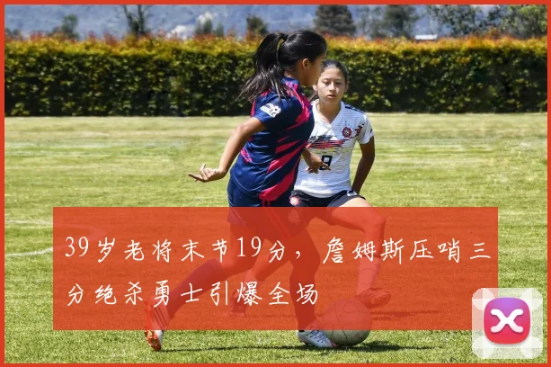 39岁老将末节19分,詹姆斯压哨三分绝杀勇