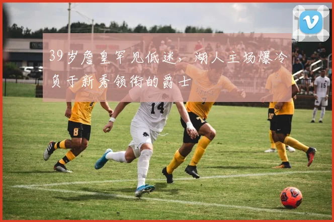 39岁詹皇罕见低迷,湖人主场爆冷负于新秀