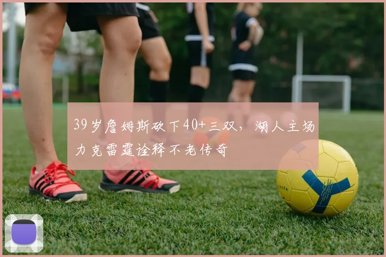 39岁詹姆斯砍下40+三双,湖人主场力克雷
